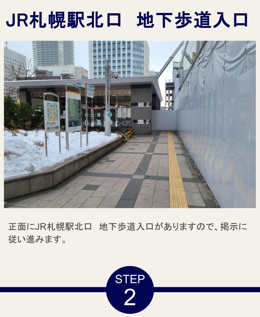 JR札幌駅北口　地下歩道入口 正面にJR札幌駅北口　地下歩道入口がありますので、掲示に従い進みます。