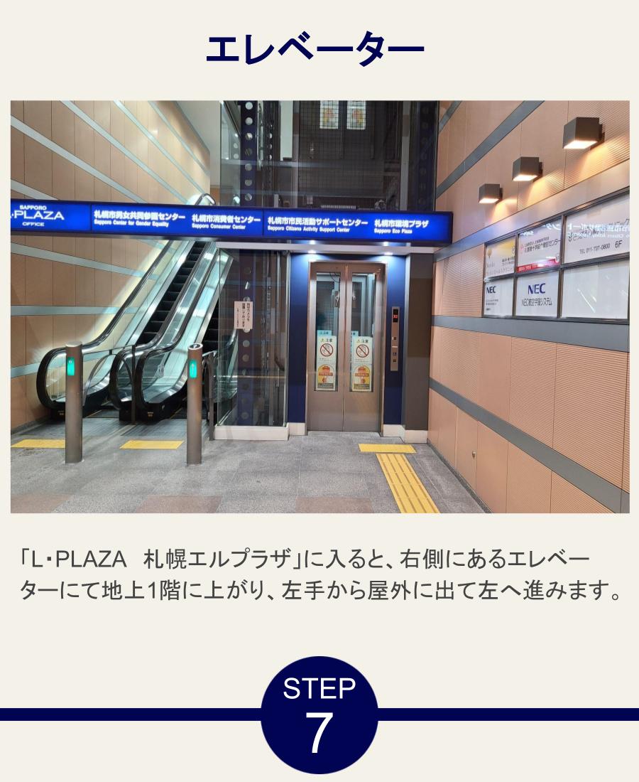 エレベーター 「L・PLAZA　札幌エルプラザ」に入ると、右側にあるエレベーターにて地上1階に上がり、左手から屋外に出て左へ進みます。