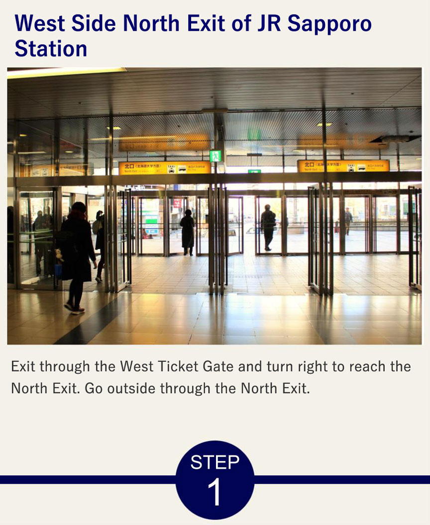 West Side North Exit of JR Sapporo Station Exit through the West Ticket Gate and turn right to reach the North Exit. Go outside through the North Exit.
