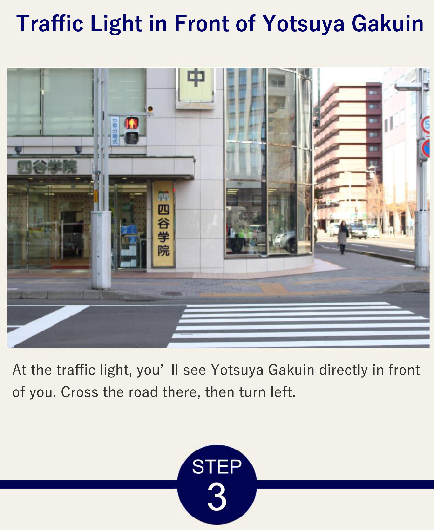 Traffic Light in Front of Yotsuya Gakuin At the traffic light, you’ll see Yotsuya Gakuin directly in front of you. Cross the road there, then turn left.