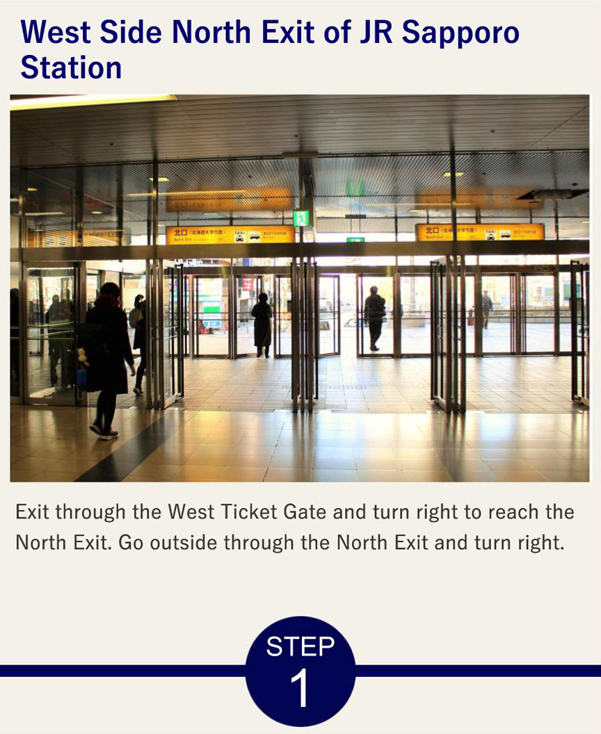 West Side North Exit of JR Sapporo Station Exit through the West Ticket Gate and turn right to reach the North Exit. Go outside through the North Exit and turn right.