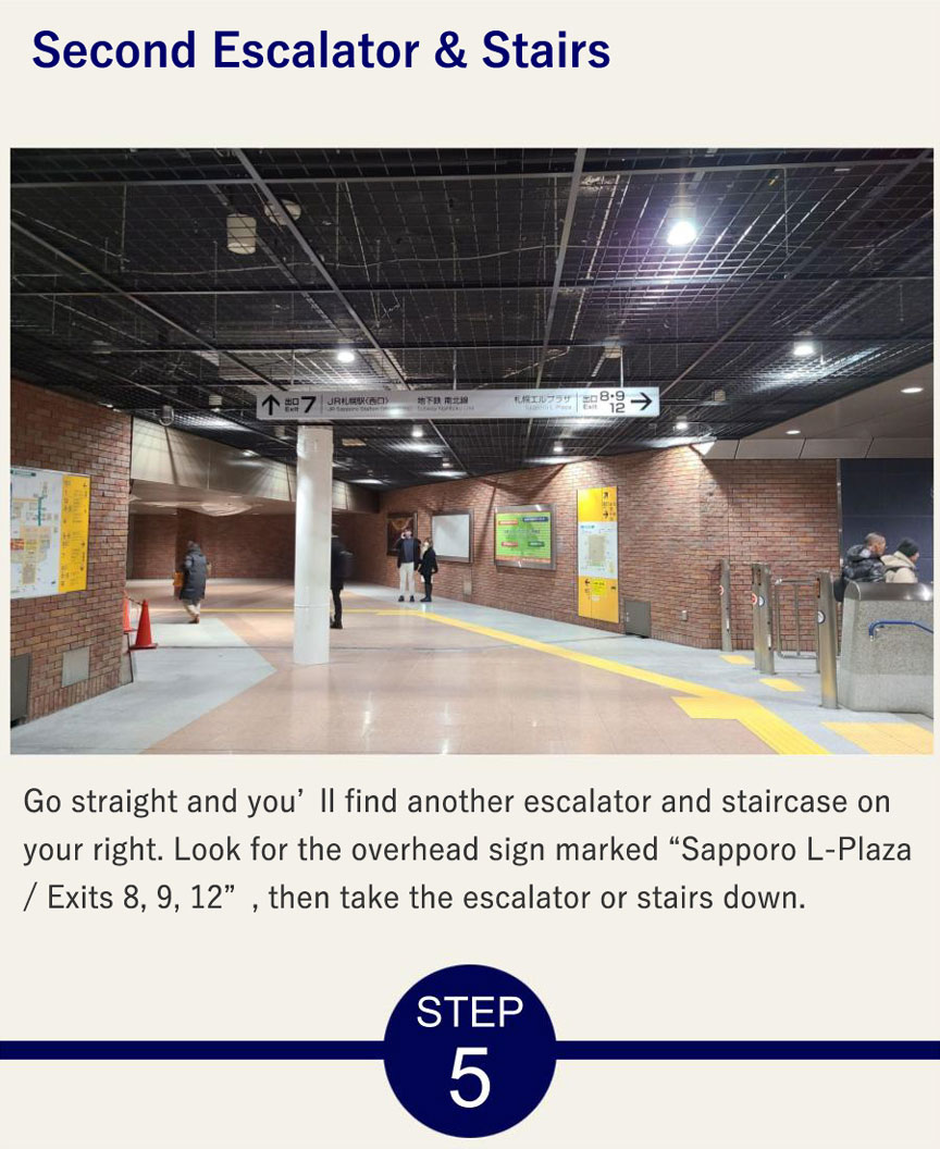 Escalator & Stairs Go straight and you’ll find another escalator and staircase on your right. Look for the overhead sign marked “Sapporo L-Plaza / Exits 8, 9, 12”, then take the escalator or stairs down.