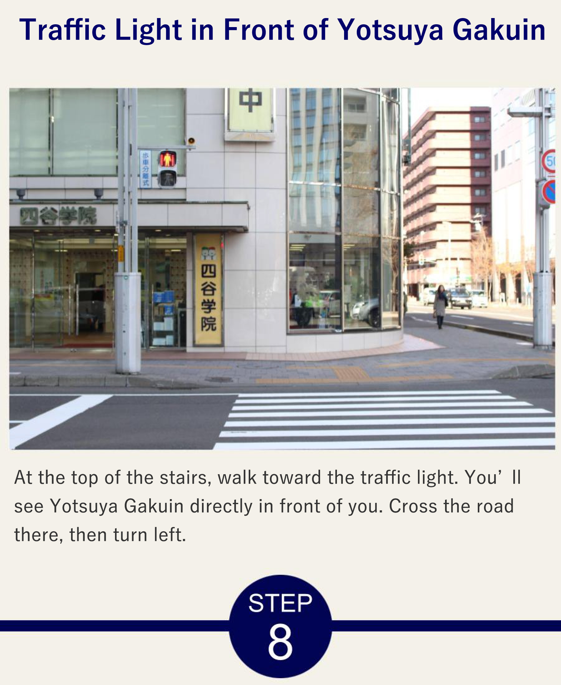 Traffic Light in Front of Yotsuya Gakuin At the top of the stairs, walk toward the traffic light. You’ll see Yotsuya Gakuin directly in front of you. Cross the road there, then turn left.