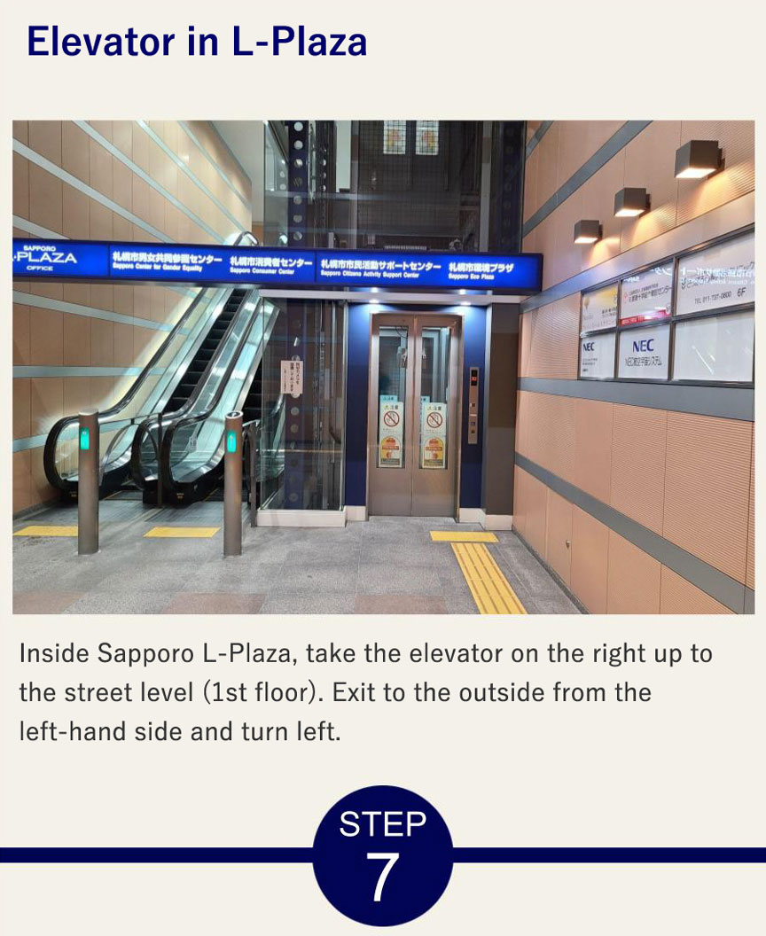 Elevator Inside Sapporo L-Plaza, take the elevator on the right up to the street level (1st floor). Exit to the outside from the left-hand side and turn left.